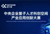 首届中央企业量子人才科创空间产业应用创新大赛在合肥举办，中央企业发布真实业务场景需求